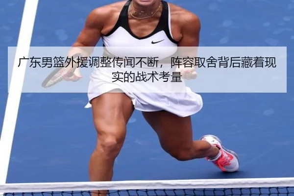 广东男篮外援调整传闻不断，阵容取舍背后藏着现实的战术考量