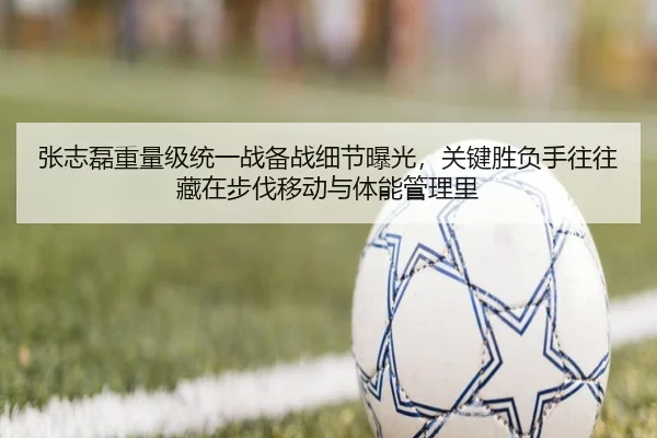 张志磊重量级统一战备战细节曝光，关键胜负手往往藏在步伐移动与体能管理里